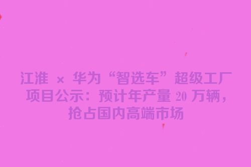 江淮 × 华为“智选车”超级工厂项目公示：预计年产量 20 万辆，抢占国内高端市场