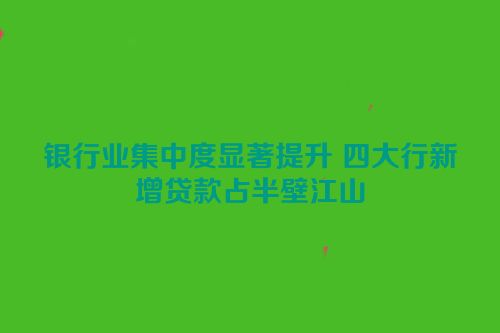 银行业集中度显著提升 四大行新增贷款占半壁江山