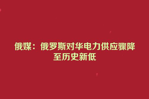 俄媒：俄罗斯对华电力供应骤降至历史新低