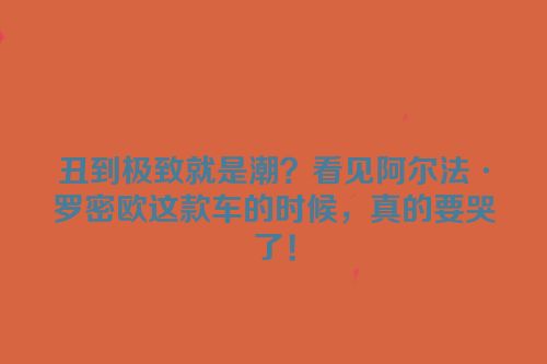 丑到极致就是潮？看见阿尔法·罗密欧这款车的时候，真的要哭了！