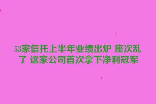 53家信托上半年业绩出炉 座次乱了 这家公司首次拿下净利冠军