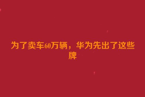 为了卖车60万辆，华为先出了这些牌