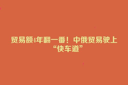 贸易额4年翻一番！中俄贸易驶上“快车道”