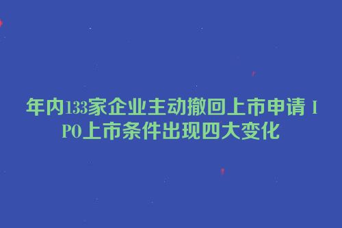 年内133家企业主动撤回上市申请 IPO上市条件出现四大变化