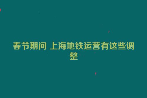 春节期间 上海地铁运营有这些调整