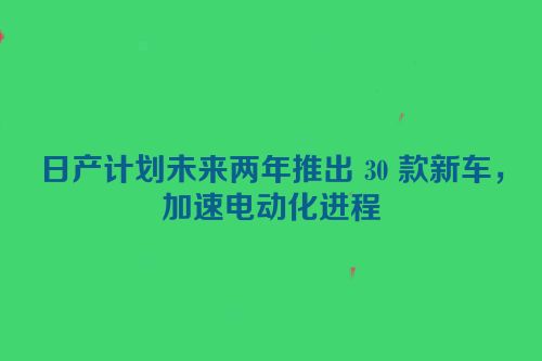 日产计划未来两年推出 30 款新车，加速电动化进程