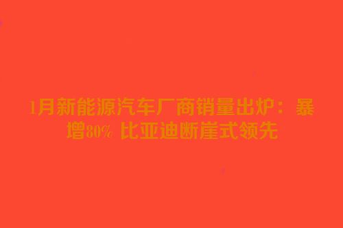 1月新能源汽车厂商销量出炉：暴增80% 比亚迪断崖式领先