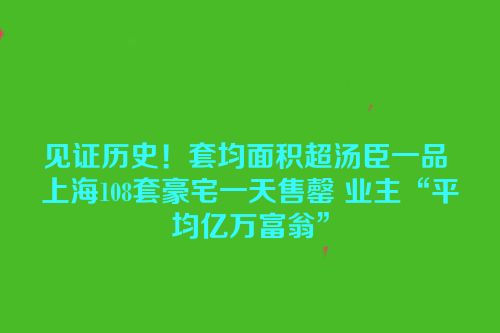 见证历史！套均面积超汤臣一品 上海108套豪宅一天售罄 业主“平均亿万富翁”