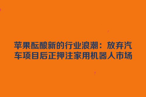 苹果酝酿新的行业浪潮：放弃汽车项目后正押注家用机器人市场