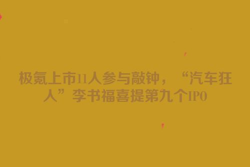 极氪上市11人参与敲钟，“汽车狂人”李书福喜提第九个IPO
