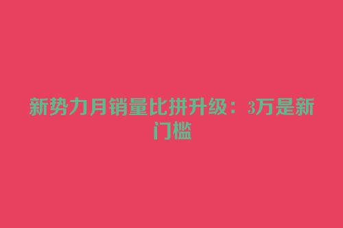 新势力月销量比拼升级：3万是新门槛