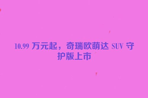 10.99 万元起，奇瑞欧萌达 SUV 守护版上市