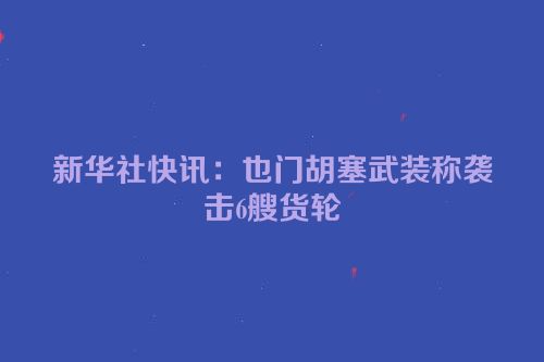 新华社快讯：也门胡塞武装称袭击6艘货轮