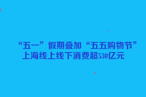 “五一”假期叠加“五五购物节”上海线上线下消费超530亿元