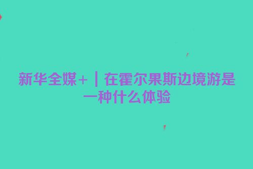 新华全媒+｜在霍尔果斯边境游是一种什么体验