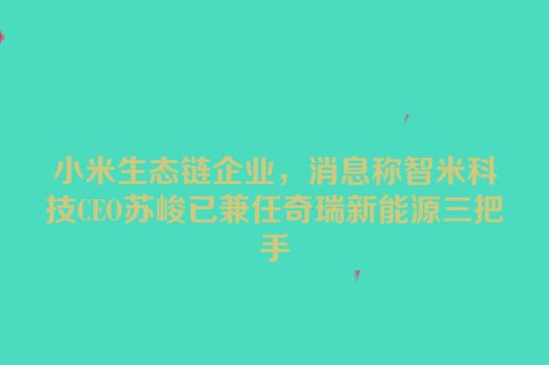 小米生态链企业，消息称智米科技CEO苏峻已兼任奇瑞新能源三把手