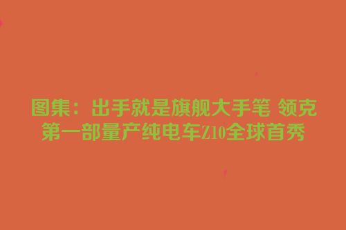 图集：出手就是旗舰大手笔 领克第一部量产纯电车Z10全球首秀