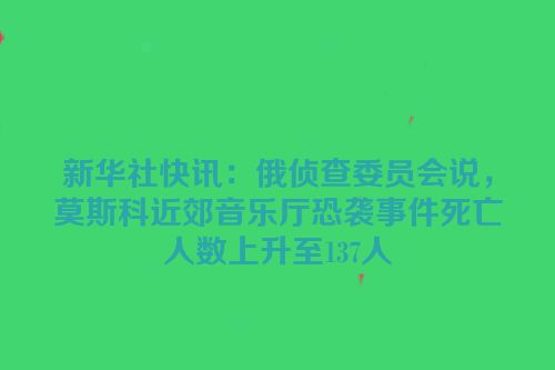 新华社快讯：俄侦查委员会说，莫斯科近郊音乐厅恐袭事件死亡人数上升至137人