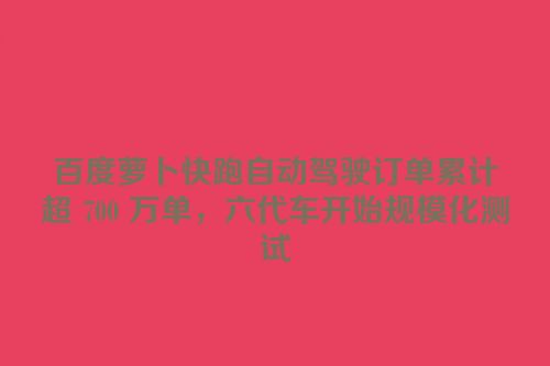 百度萝卜快跑自动驾驶订单累计超 700 万单，六代车开始规模化测试