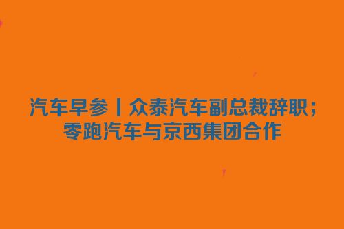 汽车早参丨众泰汽车副总裁辞职；零跑汽车与京西集团合作