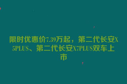 限时优惠价7.39万起，第二代长安X5PLUS、第二代长安X7PLUS双车上市