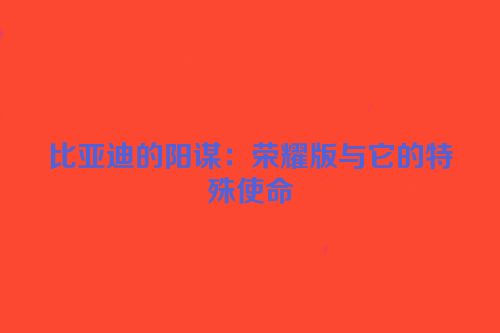 比亚迪的阳谋：荣耀版与它的特殊使命