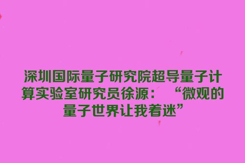 深圳国际量子研究院超导量子计算实验室研究员徐源： “微观的量子世界让我着迷”