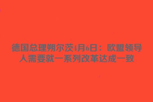 德国总理朔尔茨4月6日：欧盟领导人需要就一系列改革达成一致