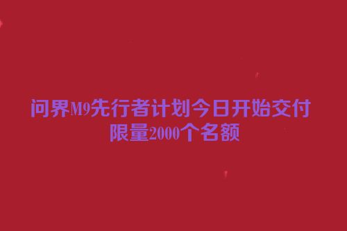 问界M9先行者计划今日开始交付 限量2000个名额
