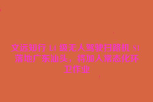 文远知行 L4 级无人驾驶扫路机 S1 落地广东汕头，将加入常态化环卫作业