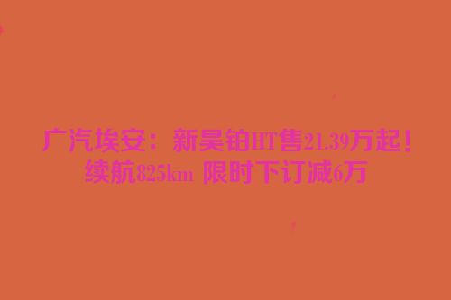 广汽埃安：新昊铂HT售21.39万起！续航825km 限时下订减6万