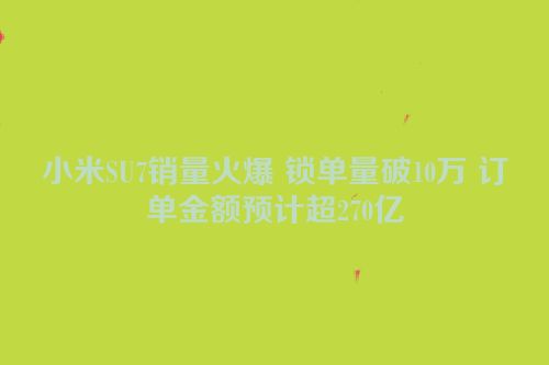 小米SU7销量火爆 锁单量破10万 订单金额预计超270亿
