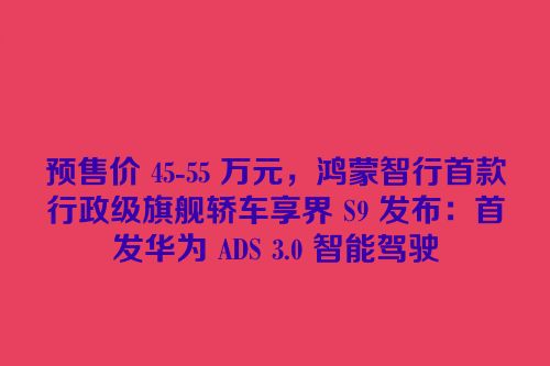 预售价 45-55 万元，鸿蒙智行首款行政级旗舰轿车享界 S9 发布：首发华为 ADS 3.0 智能驾驶