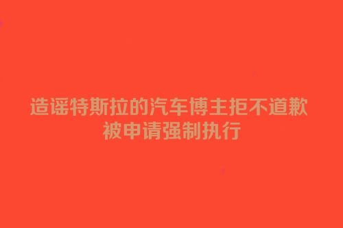 造谣特斯拉的汽车博主拒不道歉 被申请强制执行