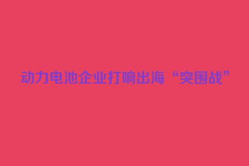 动力电池企业打响出海“突围战”