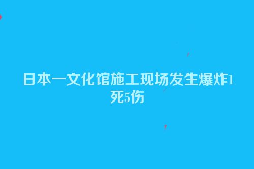 日本一文化馆施工现场发生爆炸1死5伤