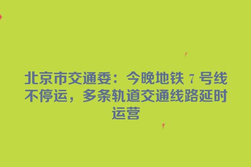 北京市交通委：今晚地铁 7 号线不停运，多条轨道交通线路延时运营