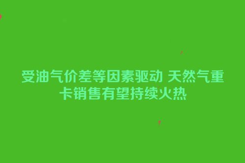 受油气价差等因素驱动 天然气重卡销售有望持续火热