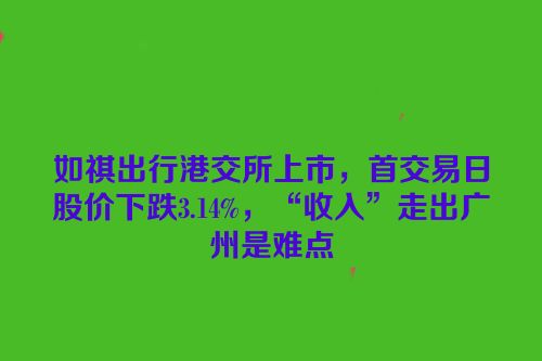 如祺出行港交所上市，首交易日股价下跌3.14%，“收入”走出广州是难点