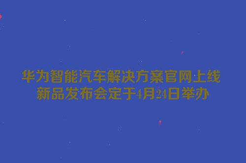 华为智能汽车解决方案官网上线 新品发布会定于4月24日举办