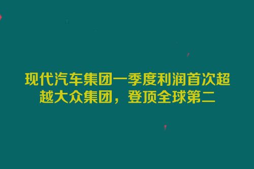 现代汽车集团一季度利润首次超越大众集团，登顶全球第二