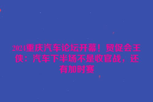 2024重庆汽车论坛开幕！贸促会王侠：汽车下半场不是收官战，还有加时赛