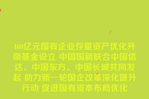 400亿元国有企业存量资产优化升级基金设立 中国国新联合中国信达、中国东方、中国长城共同发起 助力新一轮国企改革深化提升行动 促进国有资本布局优化