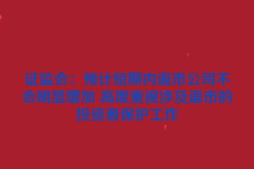 证监会：预计短期内退市公司不会明显增加 高度重视涉及退市的投资者保护工作