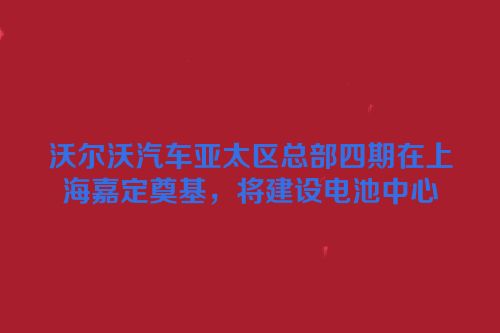 沃尔沃汽车亚太区总部四期在上海嘉定奠基，将建设电池中心