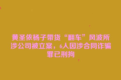 黄圣依杨子带货“翻车”风波所涉公司被立案，6人因涉合同诈骗罪已刑拘