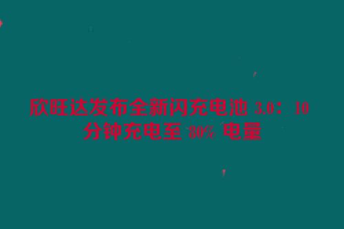 欣旺达发布全新闪充电池 3.0：10 分钟充电至 80% 电量