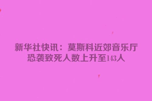 新华社快讯：莫斯科近郊音乐厅恐袭致死人数上升至143人