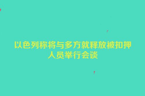 以色列称将与多方就释放被扣押人员举行会谈
