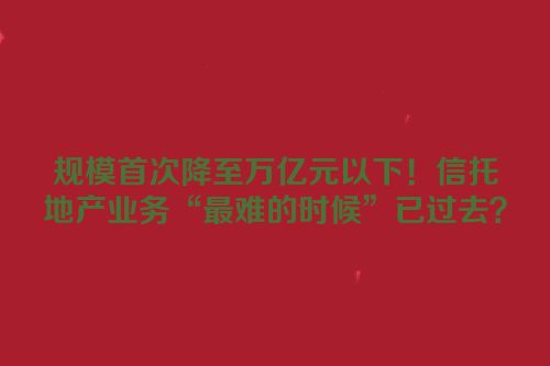 规模首次降至万亿元以下！信托地产业务“最难的时候”已过去？